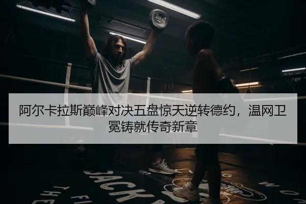 阿尔卡拉斯巅峰对决五盘惊天逆转德约，温网卫冕铸就传奇新章