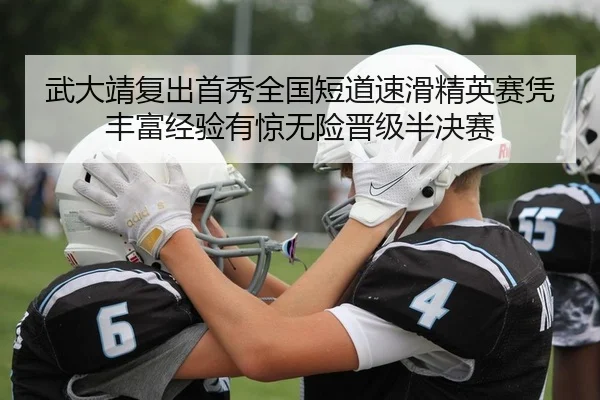 武大靖复出首秀全国短道速滑精英赛凭丰富经验有惊无险晋级半决赛